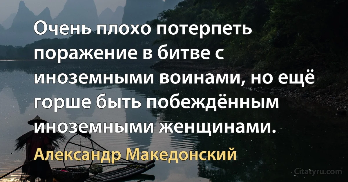 Очень плохо потерпеть поражение в битве с иноземными воинами, но ещё горше быть побеждённым иноземными женщинами. (Александр Македонский)