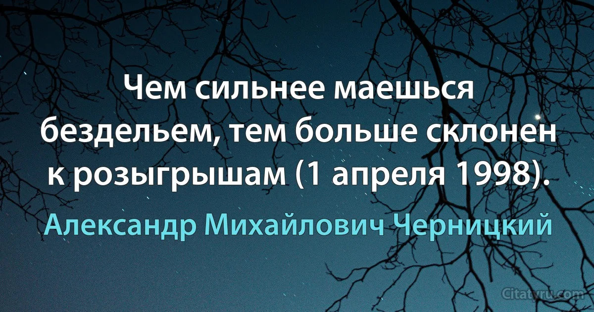 Чем сильнее маешься бездельем, тем больше склонен к розыгрышам (1 апреля 1998). (Александр Михайлович Черницкий)