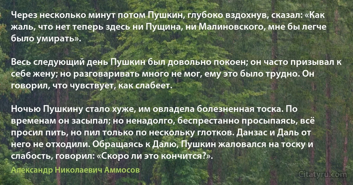 Через несколько минут потом Пушкин, глубоко вздохнув, сказал: «Как жаль, что нет теперь здесь ни Пущина, ни Малиновского, мне бы легче было умирать».

Весь следующий день Пушкин был довольно покоен; он часто призывал к себе жену; но разговаривать много не мог, ему это было трудно. Он говорил, что чувствует, как слабеет.

Ночью Пушкину стало хуже, им овладела болезненная тоска. По временам он засыпал; но ненадолго, беспрестанно просыпаясь, всё просил пить, но пил только по нескольку глотков. Данзас и Даль от него не отходили. Обращаясь к Далю, Пушкин жаловался на тоску и слабость, говорил: «Скоро ли это кончится?». (Александр Николаевич Аммосов)