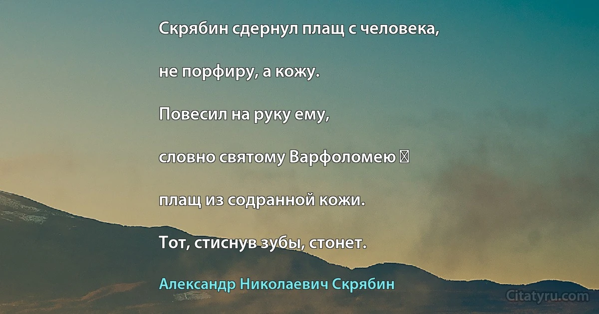 Скрябин сдернул плащ с человека,

не порфиру, а кожу.

Повесил на руку ему,

словно святому Варфоломею ―

плащ из содранной кожи.

Тот, стиснув зубы, стонет. (Александр Николаевич Скрябин)