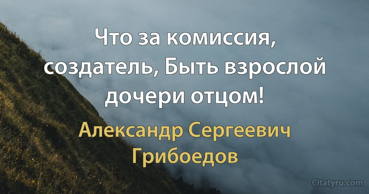 Что за комиссия, создатель, Быть взрослой дочери отцом! (Александр Сергеевич Грибоедов)