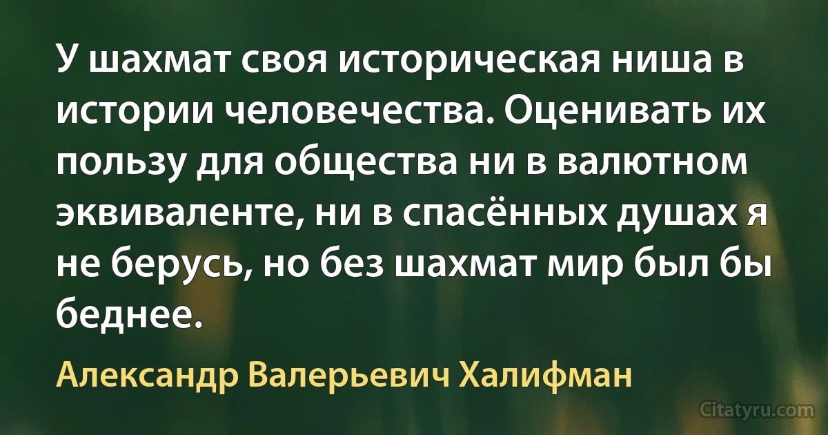 У шахмат своя историческая ниша в истории человечества. Оценивать их пользу для общества ни в валютном эквиваленте, ни в спасённых душах я не берусь, но без шахмат мир был бы беднее. (Александр Валерьевич Халифман)