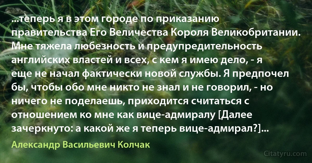 ...теперь я в этом городе по приказанию правительства Его Величества Короля Великобритании. Мне тяжела любезность и предупредительность английских властей и всех, с кем я имею дело, - я еще не начал фактически новой службы. Я предпочел бы, чтобы обо мне никто не знал и не говорил, - но ничего не поделаешь, приходится считаться с отношением ко мне как вице-адмиралу [Далее зачеркнуто: а какой же я теперь вице-адмирал?]... (Александр Васильевич Колчак)