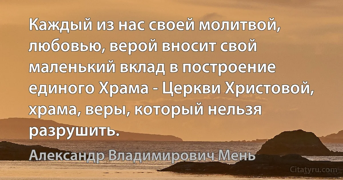 Каждый из нас своей молитвой, любовью, верой вносит свой маленький вклад в построение единого Храма - Церкви Христовой, храма, веры, который нельзя разрушить. (Александр Владимирович Мень)