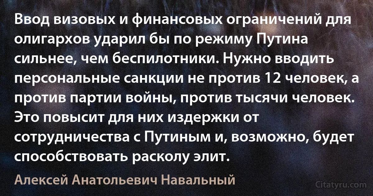 Ввод визовых и финансовых ограничений для олигархов ударил бы по режиму Путина сильнее, чем беспилотники. Нужно вводить персональные санкции не против 12 человек, а против партии войны, против тысячи человек. Это повысит для них издержки от сотрудничества с Путиным и, возможно, будет способствовать расколу элит. (Алексей Анатольевич Навальный)