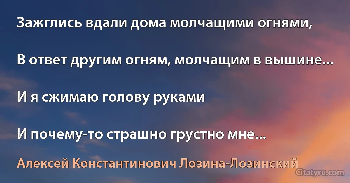 Зажглись вдали дома молчащими огнями,

В ответ другим огням, молчащим в вышине...

И я сжимаю голову руками

И почему-то страшно грустно мне... (Алексей Константинович Лозина-Лозинский)