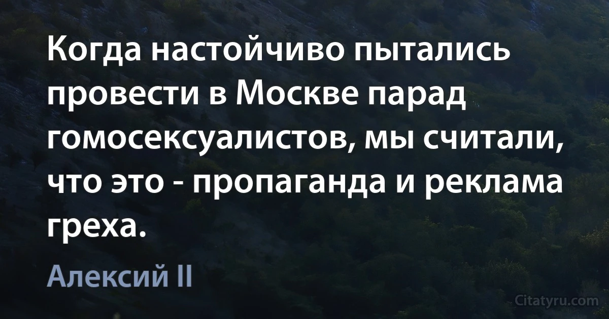 Когда настойчиво пытались провести в Москве парад гомосексуалистов, мы считали, что это - пропаганда и реклама греха. (Алексий II)