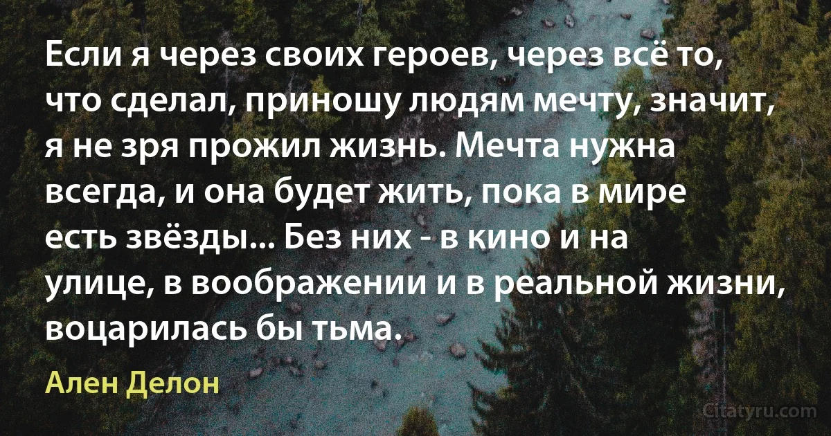 Если я через своих героев, через всё то, что сделал, приношу людям мечту, значит, я не зря прожил жизнь. Мечта нужна всегда, и она будет жить, пока в мире есть звёзды... Без них - в кино и на улице, в воображении и в реальной жизни, воцарилась бы тьма. (Ален Делон)