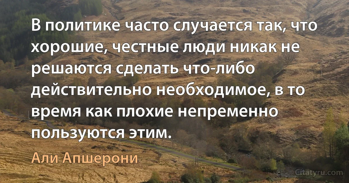 В политике часто случается так, что хорошие, честные люди никак не решаются сделать что-либо действительно необходимое, в то время как плохие непременно пользуются этим. (Али Апшерони)