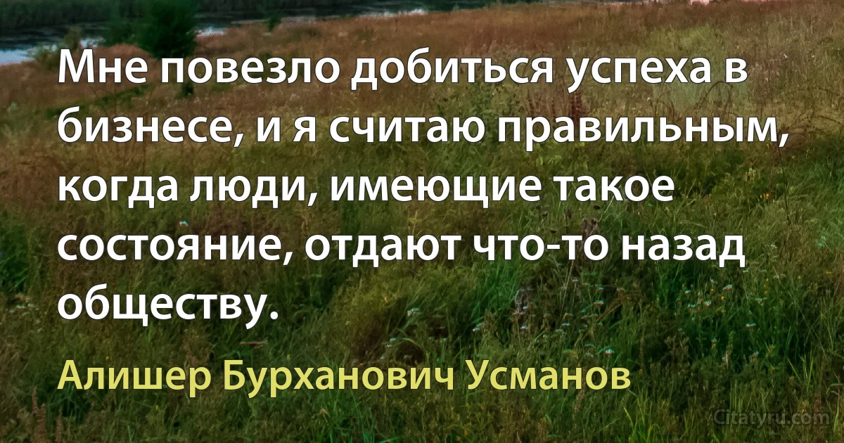 Мне повезло добиться успеха в бизнесе, и я считаю правильным, когда люди, имеющие такое состояние, отдают что-то назад обществу. (Алишер Бурханович Усманов)