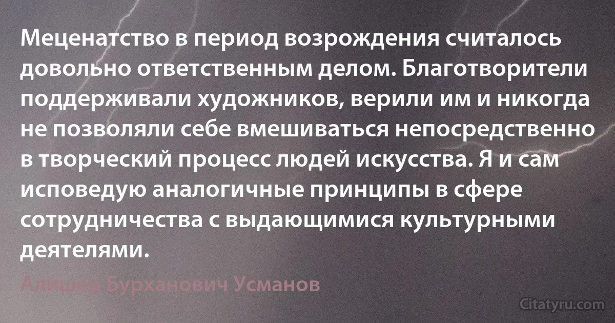 Меценатство в период возрождения считалось довольно ответственным делом. Благотворители поддерживали художников, верили им и никогда не позволяли себе вмешиваться непосредственно в творческий процесс людей искусства. Я и сам исповедую аналогичные принципы в сфере сотрудничества с выдающимися культурными деятелями. (Алишер Бурханович Усманов)