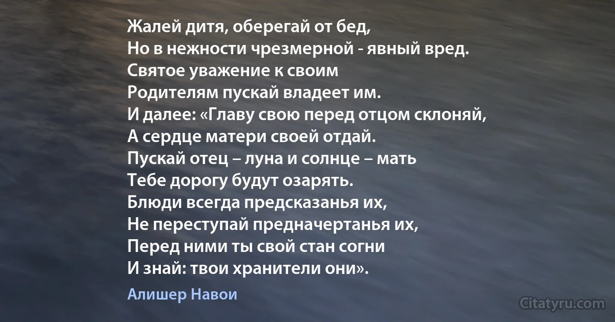 Жалей дитя, оберегай от бед,
Но в нежности чрезмерной - явный вред.
Святое уважение к своим
Родителям пускай владеет им.
И далее: «Главу свою перед отцом склоняй,
А сердце матери своей отдай.
Пускай отец – луна и солнце – мать
Тебе дорогу будут озарять.
Блюди всегда предсказанья их,
Не переступай предначертанья их,
Перед ними ты свой стан согни
И знай: твои хранители они». (Алишер Навои)