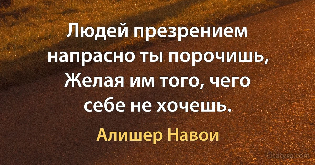 Людей презрением напрасно ты порочишь,
Желая им того, чего себе не хочешь. (Алишер Навои)