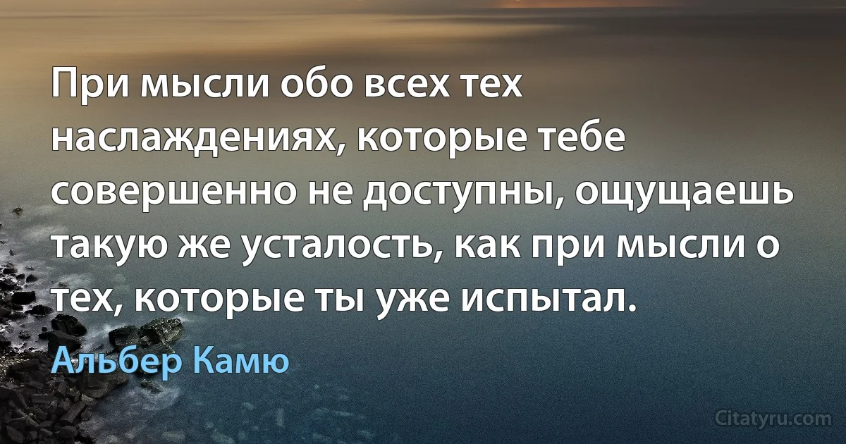 При мысли обо всех тех наслаждениях, которые тебе совершенно не доступны, ощущаешь такую же усталость, как при мысли о тех, которые ты уже испытал. (Альбер Камю)