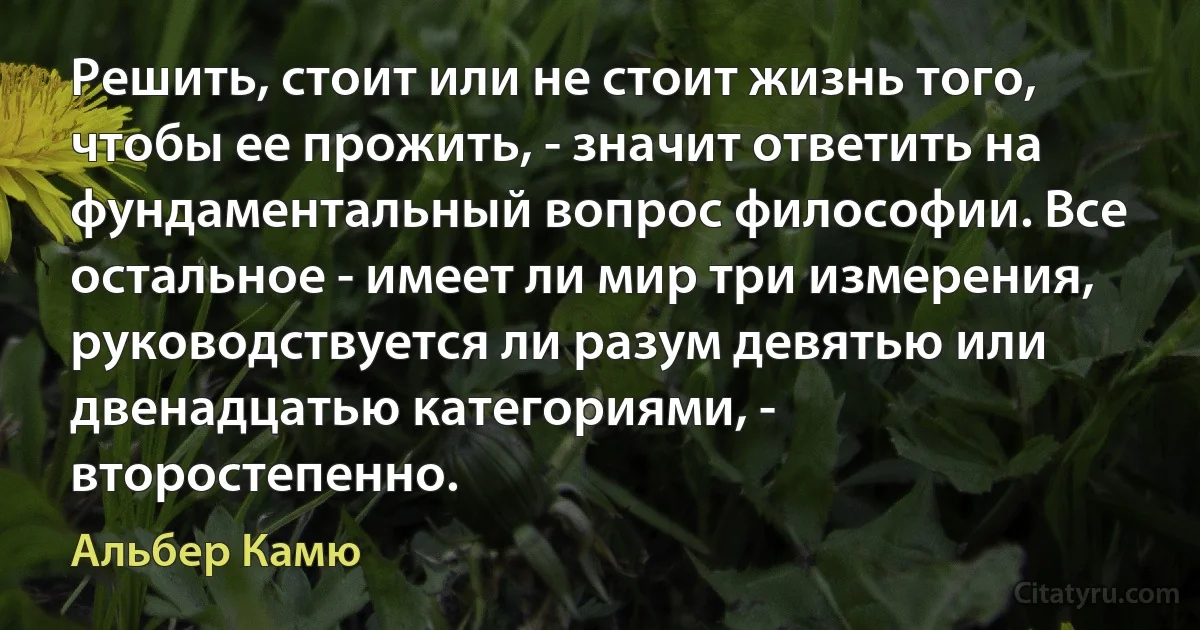 Решить, стоит или не стоит жизнь того, чтобы ее прожить, - значит ответить на фундаментальный вопрос философии. Все остальное - имеет ли мир три измерения, руководствуется ли разум девятью или двенадцатью категориями, - второстепенно. (Альбер Камю)