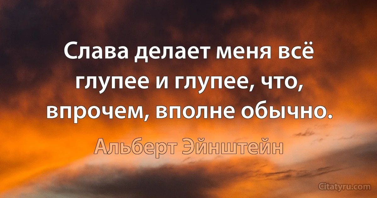 Слава делает меня всё глупее и глупее, что, впрочем, вполне обычно. (Альберт Эйнштейн)