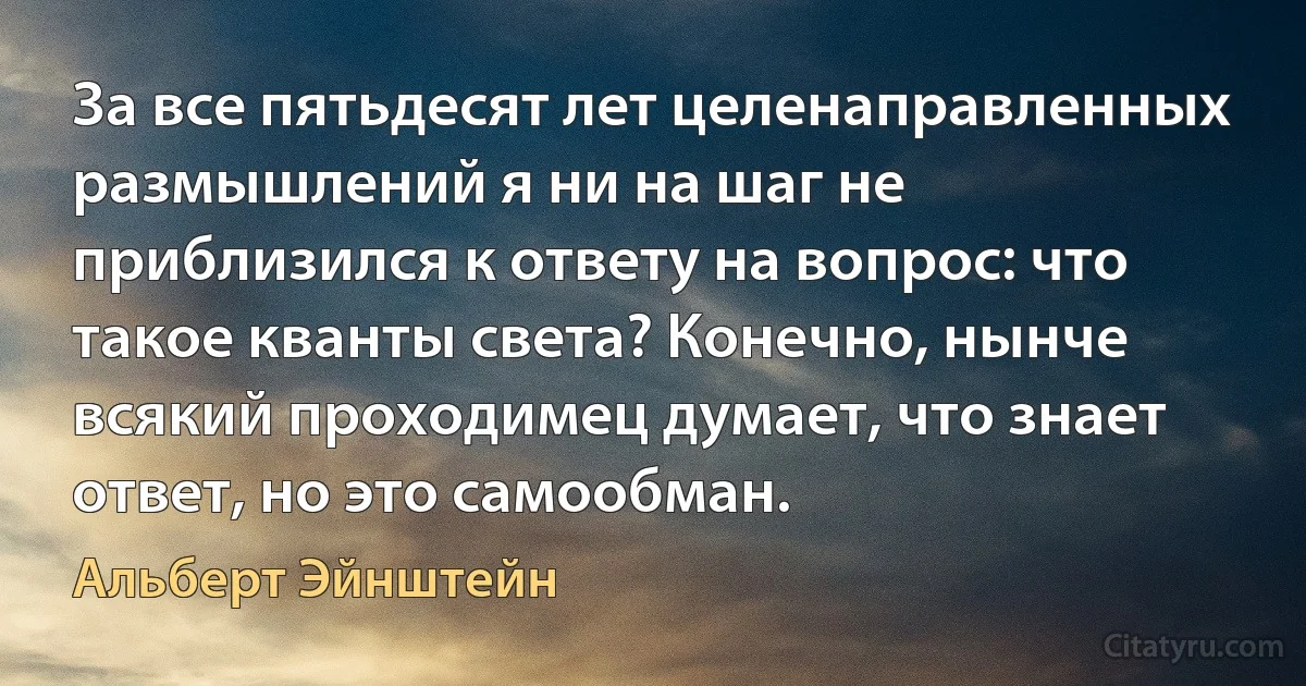 За все пятьдесят лет целенаправленных размышлений я ни на шаг не приблизился к ответу на вопрос: что такое кванты света? Конечно, нынче всякий проходимец думает, что знает ответ, но это самообман. (Альберт Эйнштейн)