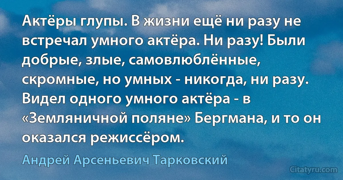 Актёры глупы. В жизни ещё ни разу не встречал умного актёра. Ни разу! Были добрые, злые, самовлюблённые, скромные, но умных - никогда, ни разу. Видел одного умного актёра - в «Земляничной поляне» Бергмана, и то он оказался режиссёром. (Андрей Арсеньевич Тарковский)