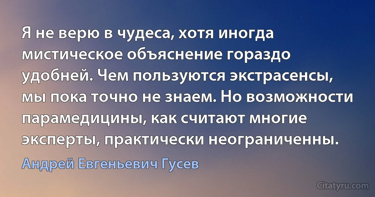 Я не верю в чудеса, хотя иногда мистическое объяснение гораздо удобней. Чем пользуются экстрасенсы, мы пока точно не знаем. Но возможности парамедицины, как считают многие эксперты, практически неограниченны. (Андрей Евгеньевич Гусев)