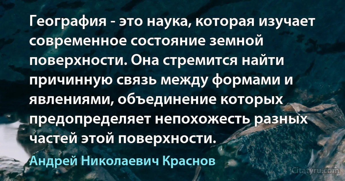 География - это наука, которая изучает современное состояние земной поверхности. Она стремится найти причинную связь между формами и явлениями, объединение которых предопределяет непохожесть разных частей этой поверхности. (Андрей Николаевич Краснов)