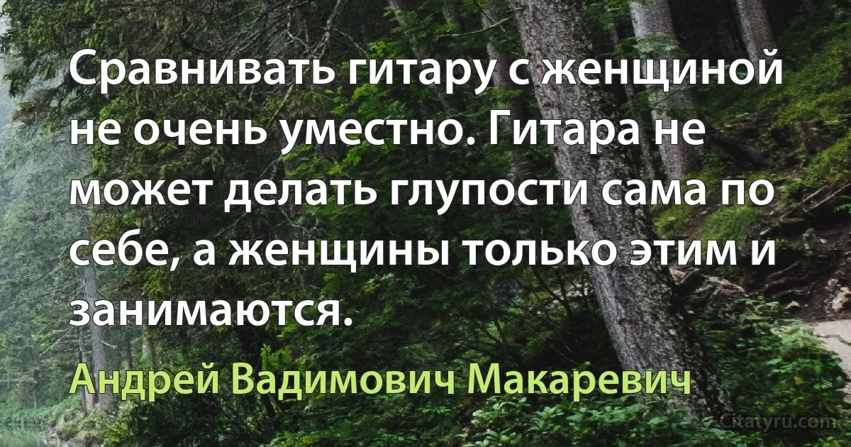 Сравнивать гитару с женщиной не очень уместно. Гитара не может делать глупости сама по себе, а женщины только этим и занимаются. (Андрей Вадимович Макаревич)