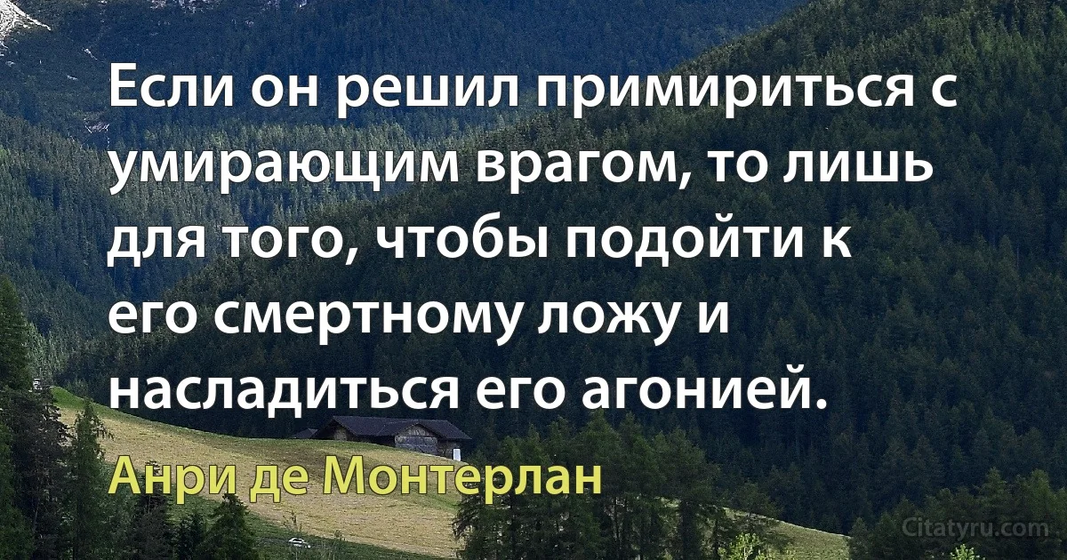 Если он решил примириться с умирающим врагом, то лишь для того, чтобы подойти к его смертному ложу и насладиться его агонией. (Анри де Монтерлан)