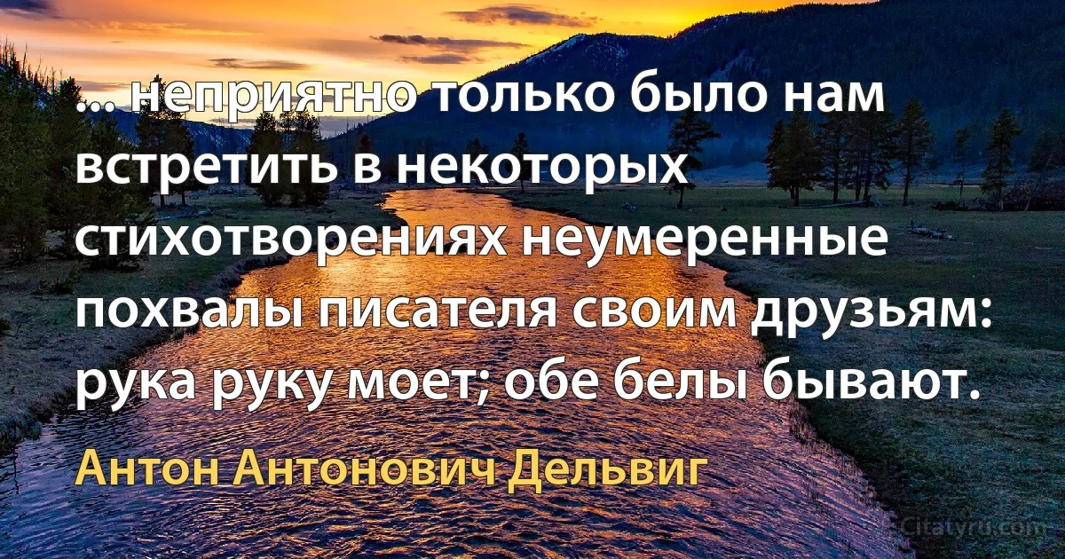 ... неприятно только было нам встретить в некоторых стихотворениях неумеренные похвалы писателя своим друзьям: рука руку моет; обе белы бывают. (Антон Антонович Дельвиг)