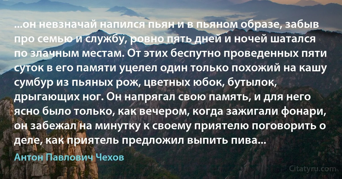 ...он невзначай напился пьян и в пьяном образе, забыв про семью и службу, ровно пять дней и ночей шатался по злачным местам. От этих беспутно проведенных пяти суток в его памяти уцелел один только похожий на кашу сумбур из пьяных рож, цветных юбок, бутылок, дрыгающих ног. Он напрягал свою память, и для него ясно было только, как вечером, когда зажигали фонари, он забежал на минутку к своему приятелю поговорить о деле, как приятель предложил выпить пива... (Антон Павлович Чехов)