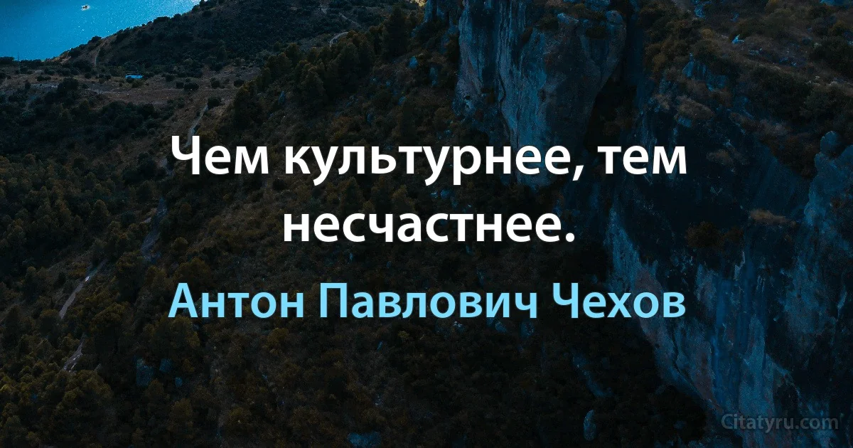 Чем культурнее, тем несчастнее. (Антон Павлович Чехов)