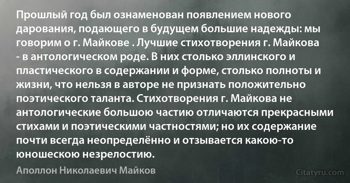 Прошлый год был ознаменован появлением нового дарования, подающего в будущем большие надежды: мы говорим о г. Майкове . Лучшие стихотворения г. Майкова - в антологическом роде. В них столько эллинского и пластического в содержании и форме, столько полноты и жизни, что нельзя в авторе не признать положительно поэтического таланта. Стихотворения г. Майкова не антологические большою частию отличаются прекрасными стихами и поэтическими частностями; но их содержание почти всегда неопределённо и отзывается какою-то юношескою незрелостию. (Аполлон Николаевич Майков)