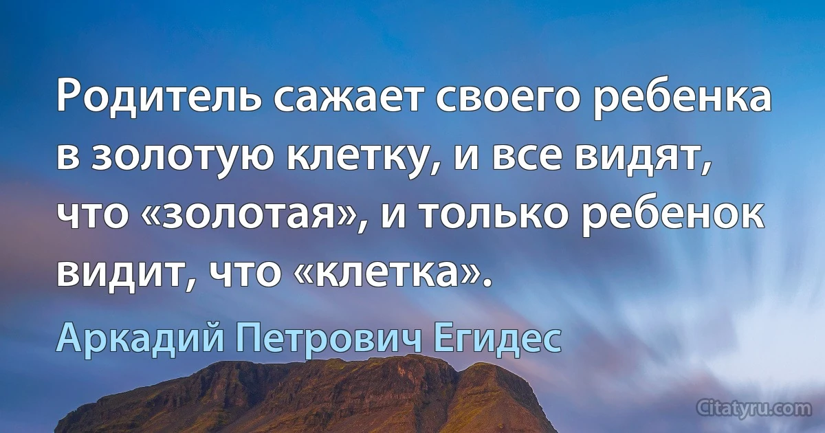 Родитель сажает своего ребенка в золотую клетку, и все видят, что «золотая», и только ребенок видит, что «клетка». (Аркадий Петрович Егидес)