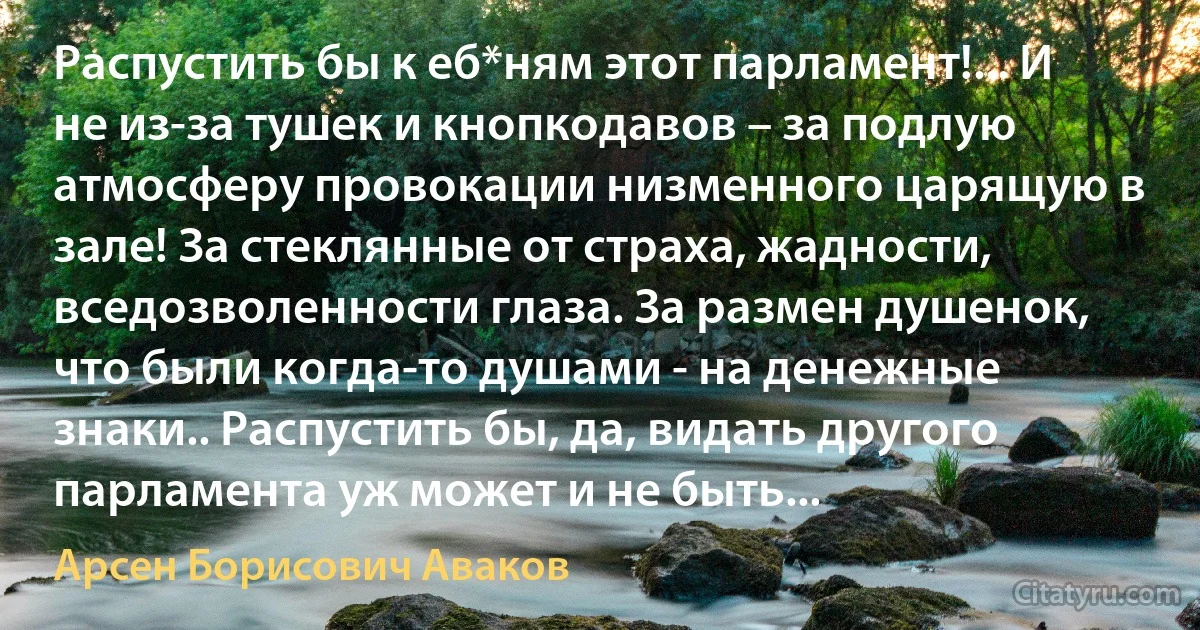 Распустить бы к еб*ням этот парламент!... И не из-за тушек и кнопкодавов – за подлую атмосферу провокации низменного царящую в зале! За стеклянные от страха, жадности, вседозволенности глаза. За размен душенок, что были когда-то душами - на денежные знаки.. Распустить бы, да, видать другого парламента уж может и не быть... (Арсен Борисович Аваков)