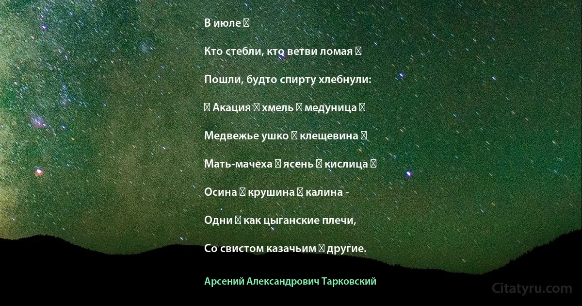 В июле ―

Кто стебли, кто ветви ломая ―

Пошли, будто спирту хлебнули:

― Акация ― хмель ― медуница ―

Медвежье ушко ― клещевина ―

Мать-мачеха ― ясень ― кислица ―

Осина ― крушина ― калина -

Одни ― как цыганские плечи,

Со свистом казачьим ― другие. (Арсений Александрович Тарковский)