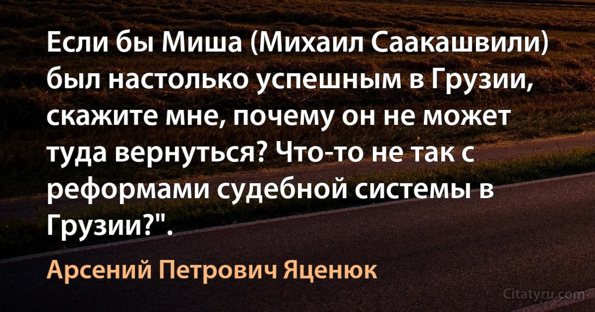 Если бы Миша (Михаил Саакашвили) был настолько успешным в Грузии, скажите мне, почему он не может туда вернуться? Что-то не так с реформами судебной системы в Грузии?". (Арсений Петрович Яценюк)