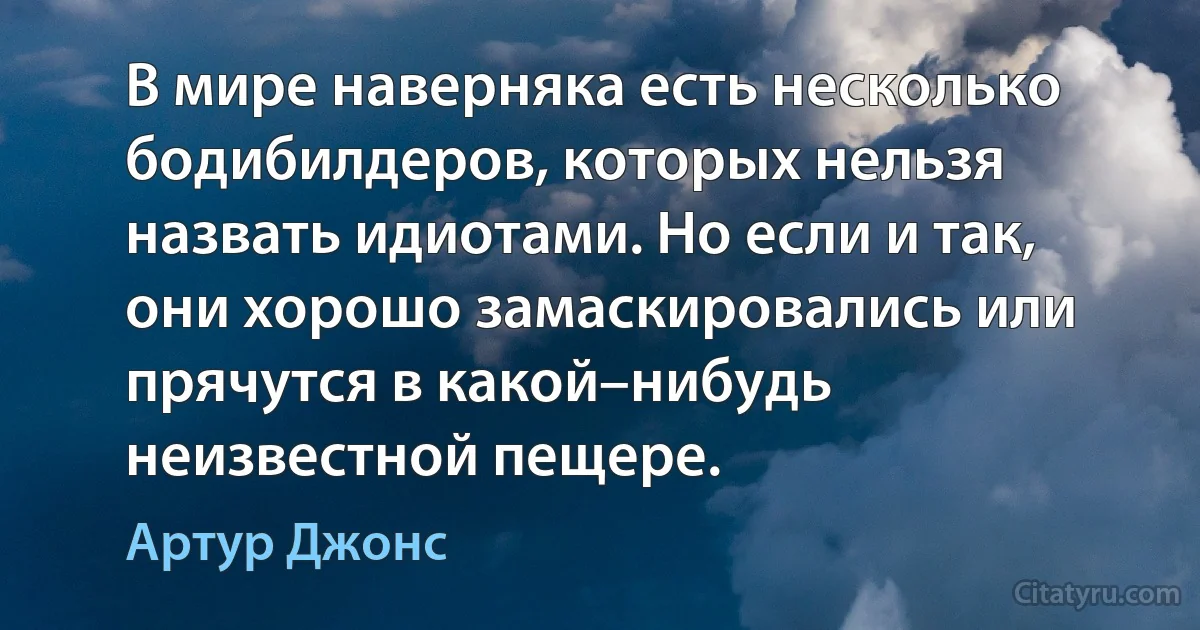 В мире наверняка есть несколько бодибилдеров, которых нельзя назвать идиотами. Но если и так, они хорошо замаскировались или прячутся в какой–нибудь неизвестной пещере. (Артур Джонс)