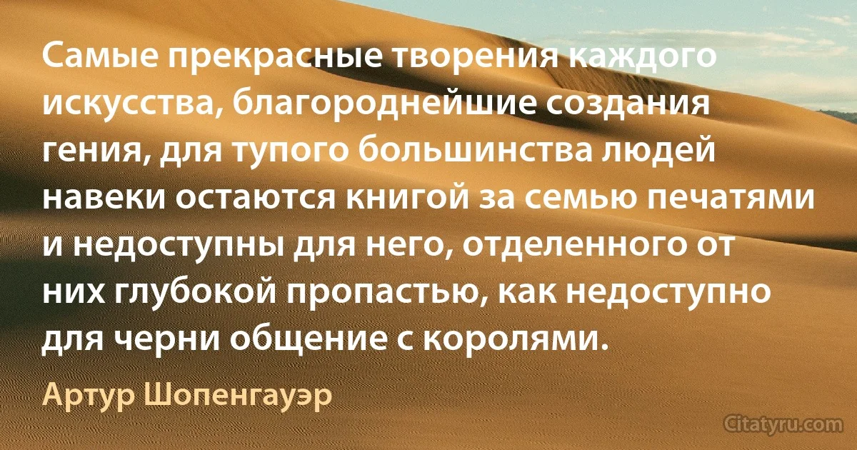 Самые прекрасные творения каждого искусства, благороднейшие создания гения, для тупого большинства людей навеки остаются книгой за семью печатями и недоступны для него, отделенного от них глубокой пропастью, как недоступно для черни общение с королями. (Артур Шопенгауэр)