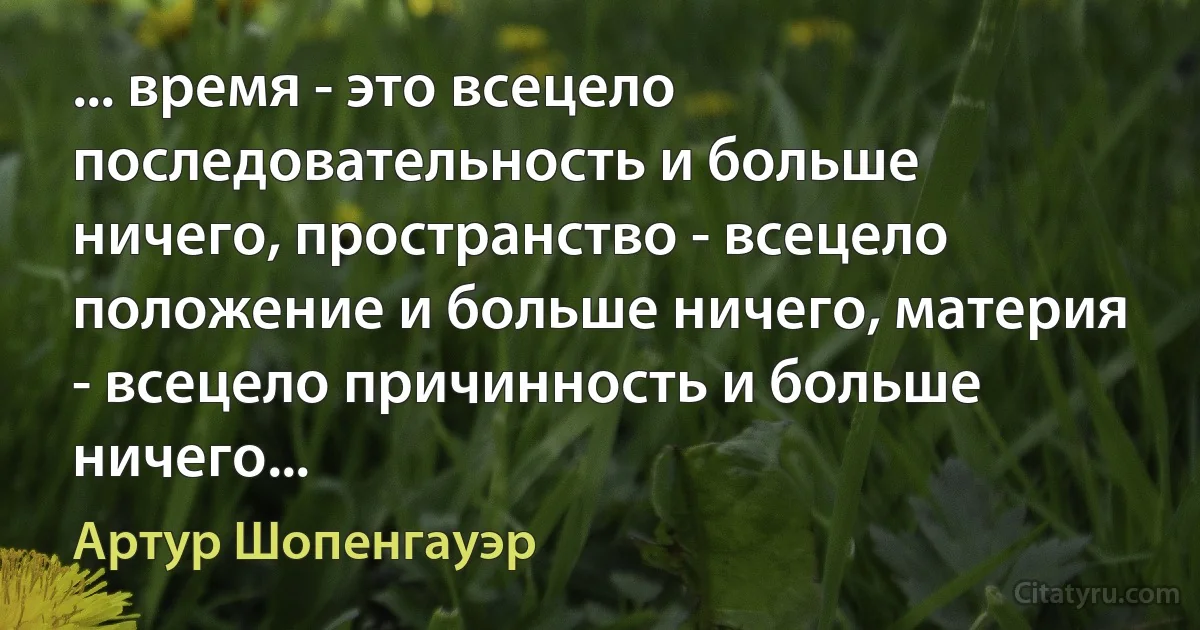 ... время - это всецело последовательность и больше ничего, пространство - всецело положение и больше ничего, материя - всецело причинность и больше ничего... (Артур Шопенгауэр)