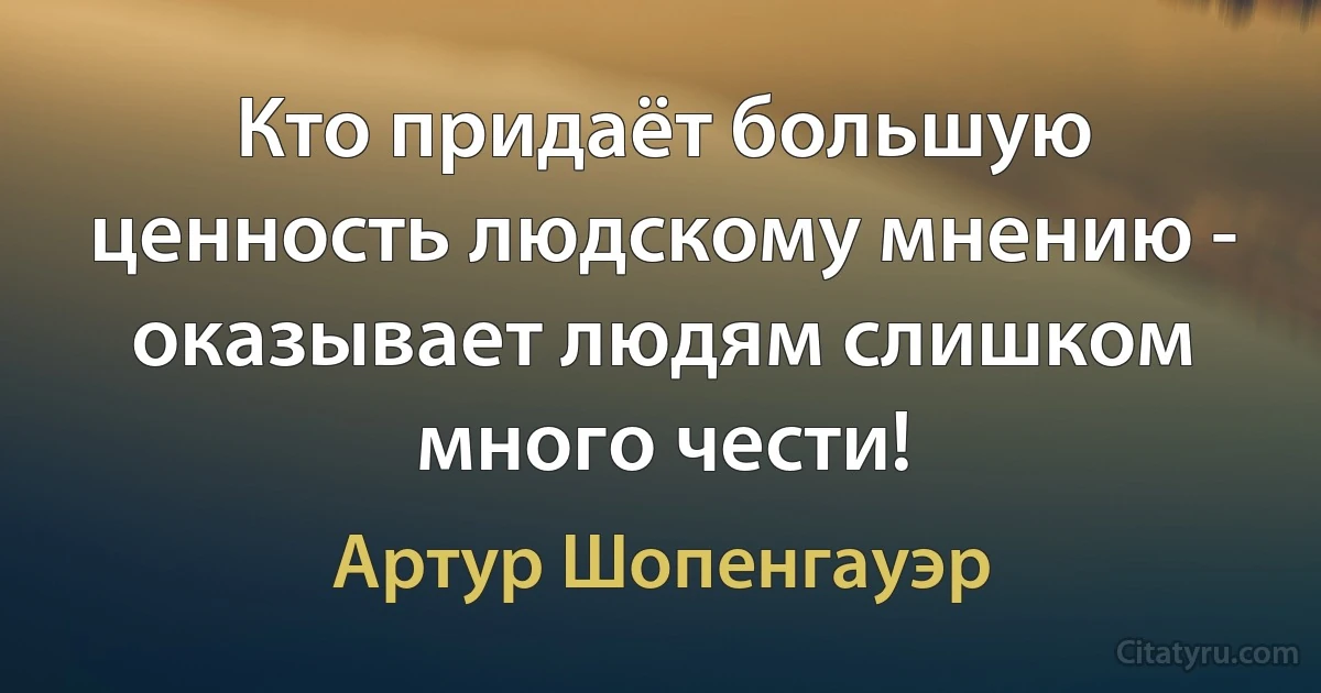 Кто придаёт большую ценность людскому мнению - оказывает людям слишком много чести! (Артур Шопенгауэр)