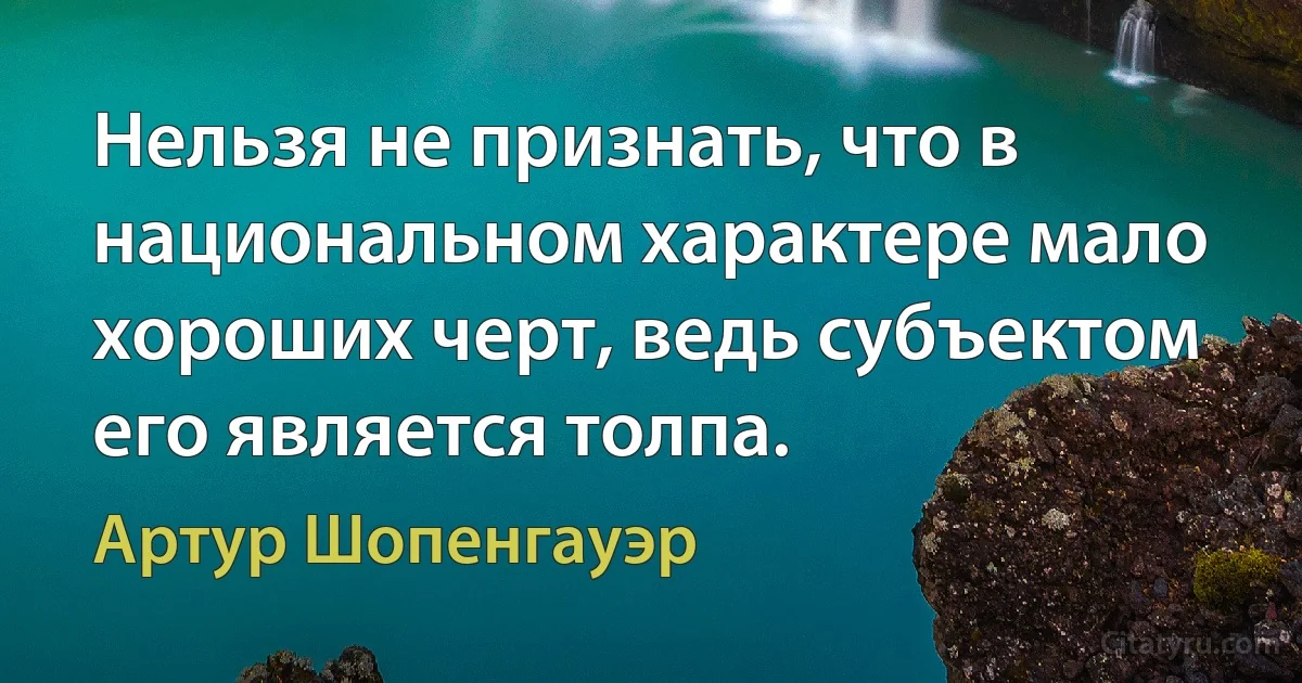 Нельзя не признать, что в национальном характере мало хороших черт, ведь субъектом его является толпа. (Артур Шопенгауэр)