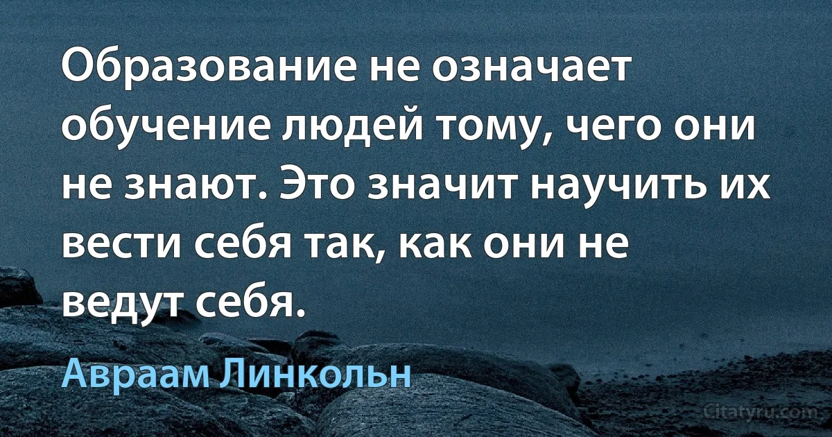 Образование не означает обучение людей тому, чего они не знают. Это значит научить их вести себя так, как они не ведут себя. (Авраам Линкольн)