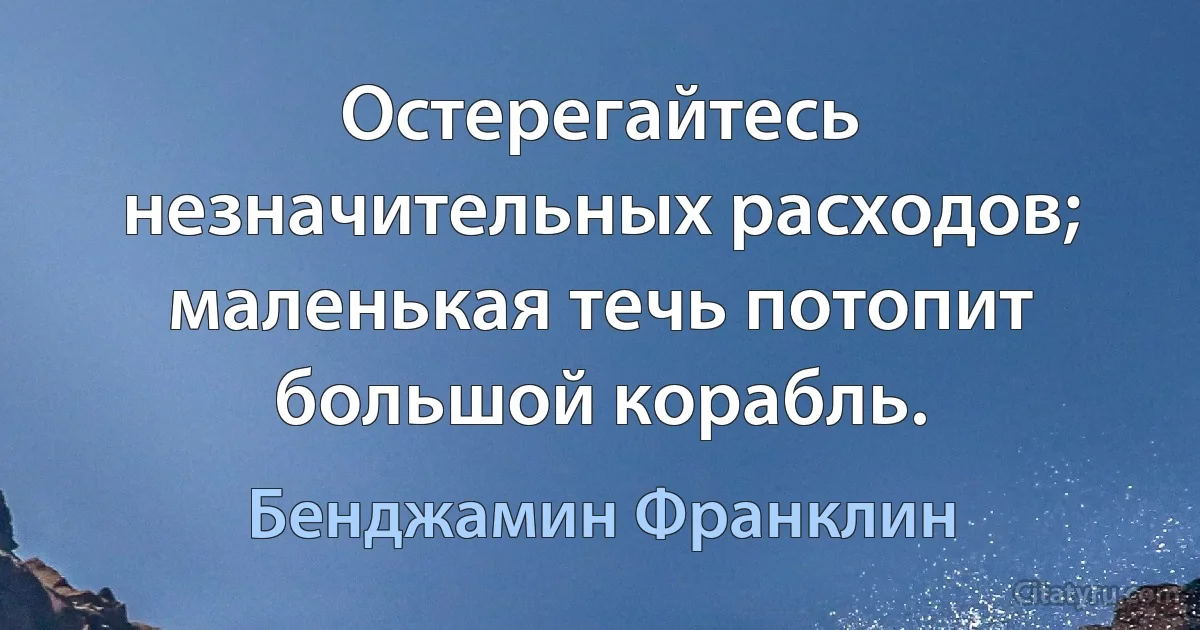 Остерегайтесь незначительных расходов; маленькая течь потопит большой корабль. (Бенджамин Франклин)