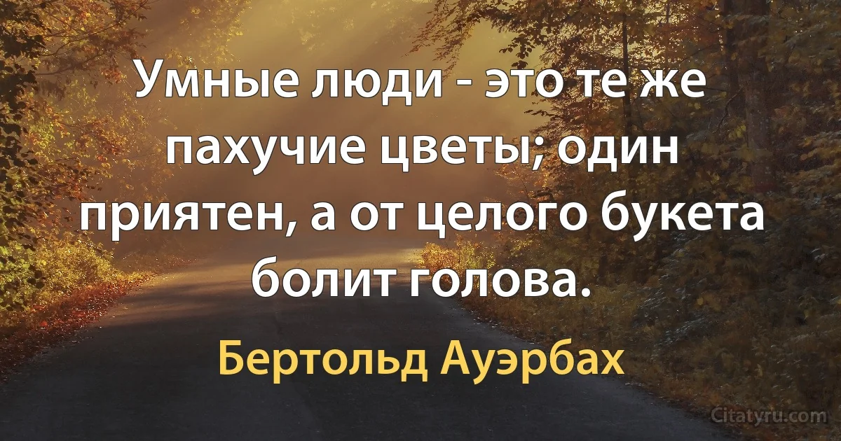 Умные люди - это те же пахучие цветы; один приятен, а от целого букета болит голова. (Бертольд Ауэрбах)