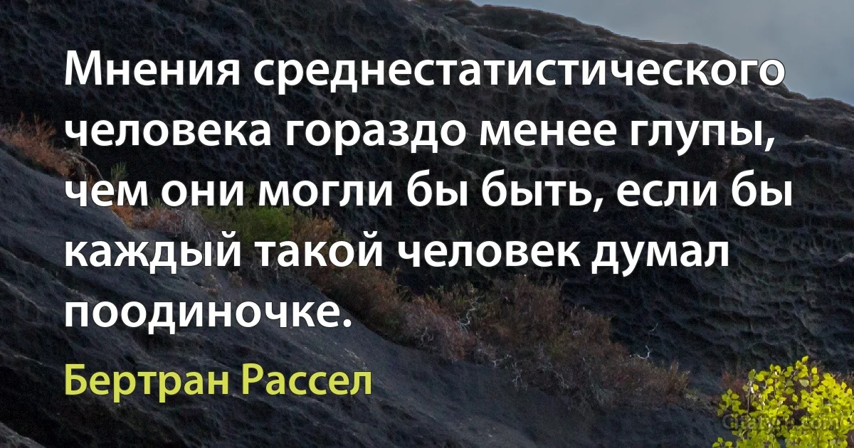 Мнения среднестатистического человека гораздо менее глупы, чем они могли бы быть, если бы каждый такой человек думал поодиночке. (Бертран Рассел)