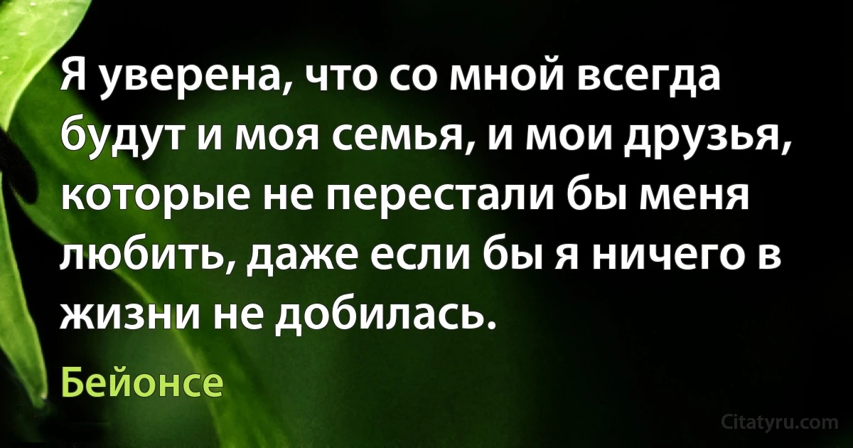 Я уверена, что со мной всегда будут и моя семья, и мои друзья, которые не перестали бы меня любить, даже если бы я ничего в
жизни не добилась. (Бейонсе)