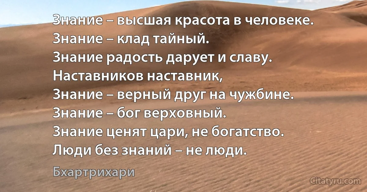 Знание – высшая красота в человеке.
Знание – клад тайный.
Знание радость дарует и славу.
Наставников наставник,
Знание – верный друг на чужбине.
Знание – бог верховный.
Знание ценят цари, не богатство.
Люди без знаний – не люди. (Бхартрихари)