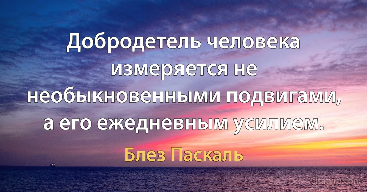 Добродетель человека измеряется не необыкновенными подвигами, а его ежедневным усилием. (Блез Паскаль)