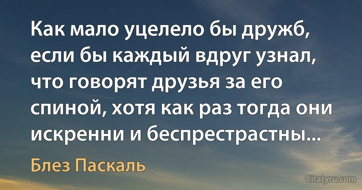 Как мало уцелело бы дружб, если бы каждый вдруг узнал, что говорят друзья за его спиной, хотя как раз тогда они искренни и беспрестрастны... (Блез Паскаль)