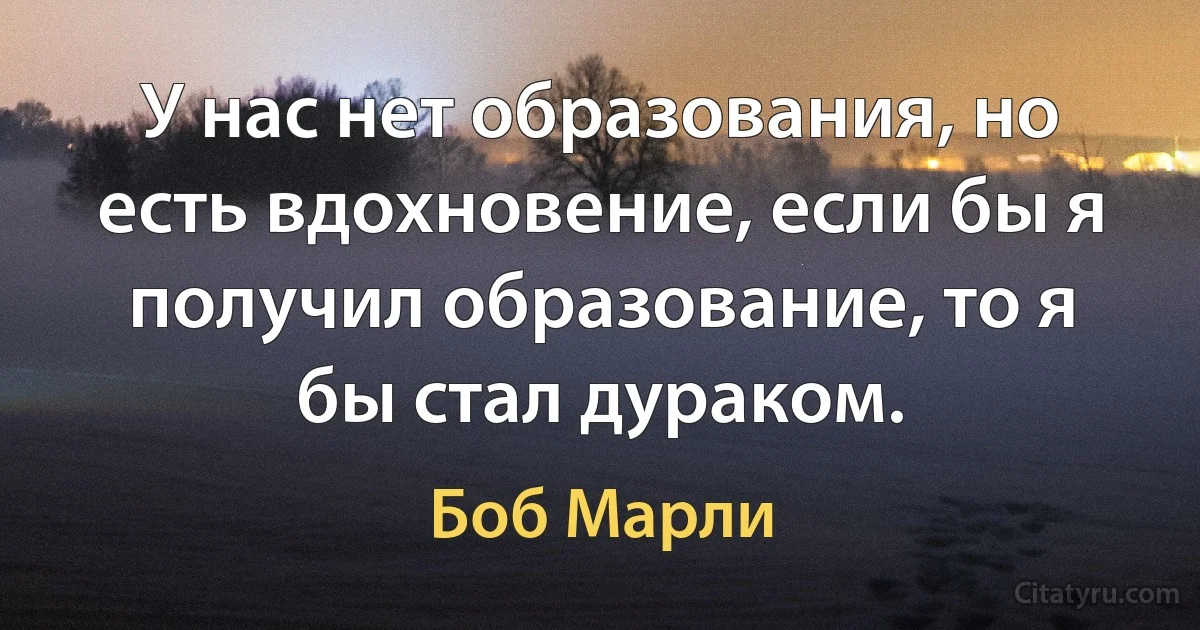 У нас нет образования, но есть вдохновение, если бы я получил образование, то я бы стал дураком. (Боб Марли)