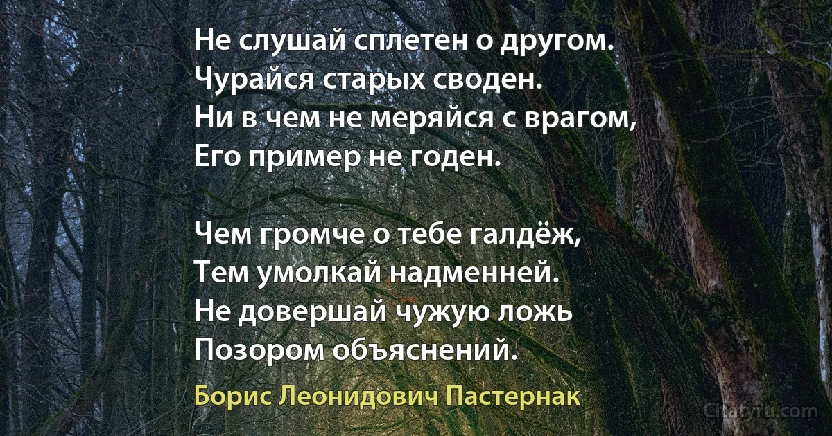 Не слушай сплетен о другом. 
Чурайся старых своден.
Ни в чем не меряйся с врагом, 
Его пример не годен.

Чем громче о тебе галдёж, 
Тем умолкай надменней. 
Не довершай чужую ложь 
Позором объяснений. (Борис Леонидович Пастернак)