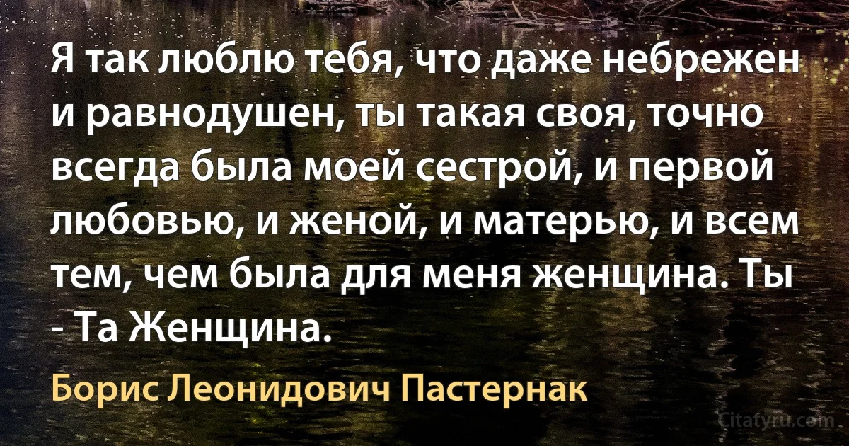 Я так люблю тебя, что даже небрежен и равнодушен, ты такая своя, точно всегда была моей сестрой, и первой любовью, и женой, и матерью, и всем тем, чем была для меня женщина. Ты - Та Женщина. (Борис Леонидович Пастернак)